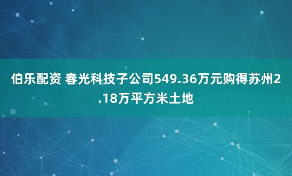 伯乐配资 春光科技子公司549.36万元购得苏州2.18万平方米土地