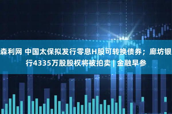森利网 中国太保拟发行零息H股可转换债券；廊坊银行4335万股股权将被拍卖 | 金融早参