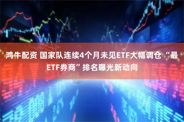 鸿牛配资 国家队连续4个月未见ETF大幅调仓 “最ETF券商”排名曝光新动向