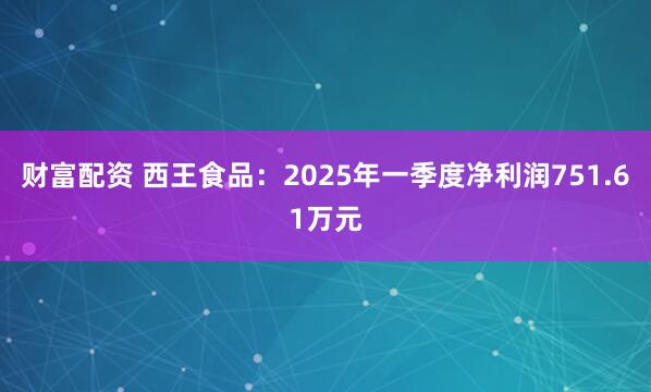 财富配资 西王食品：2025年一季度净利润751.61万元