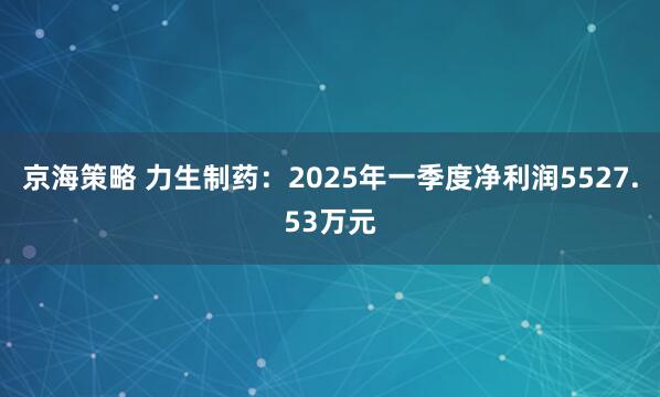 京海策略 力生制药：2025年一季度净利润5527.53万元