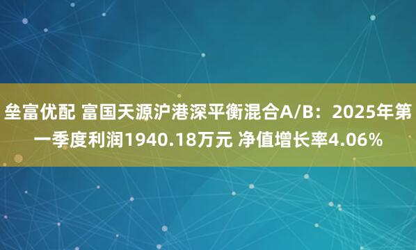 垒富优配 富国天源沪港深平衡混合A/B：2025年第一季度利润1940.18万元 净值增长率4.06%