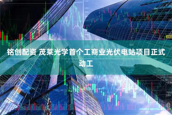 铭创配资 茂莱光学首个工商业光伏电站项目正式动工