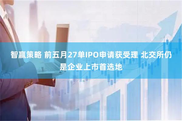 智赢策略 前五月27单IPO申请获受理 北交所仍是企业上市首选地