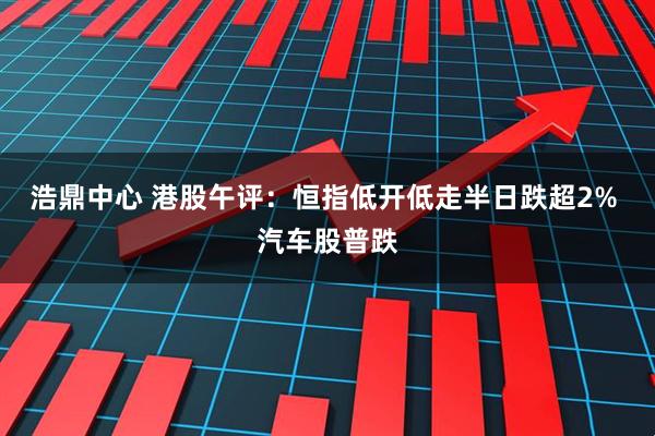 浩鼎中心 港股午评：恒指低开低走半日跌超2% 汽车股普跌