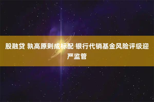 股融贷 孰高原则成标配 银行代销基金风险评级迎严监管