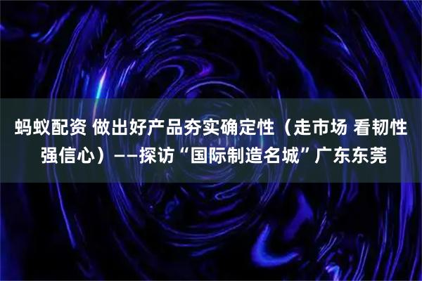 蚂蚁配资 做出好产品夯实确定性（走市场 看韧性 强信心）——探访“国际制造名城”广东东莞