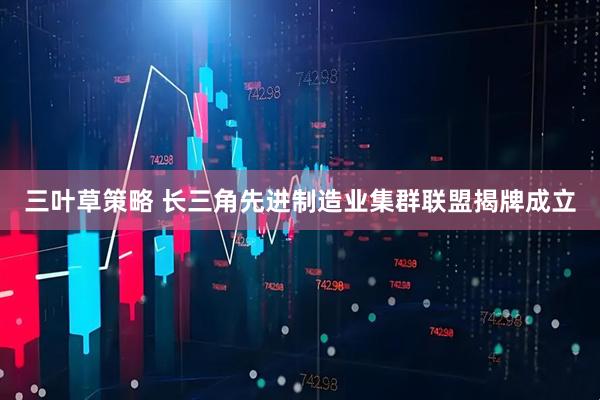 三叶草策略 长三角先进制造业集群联盟揭牌成立