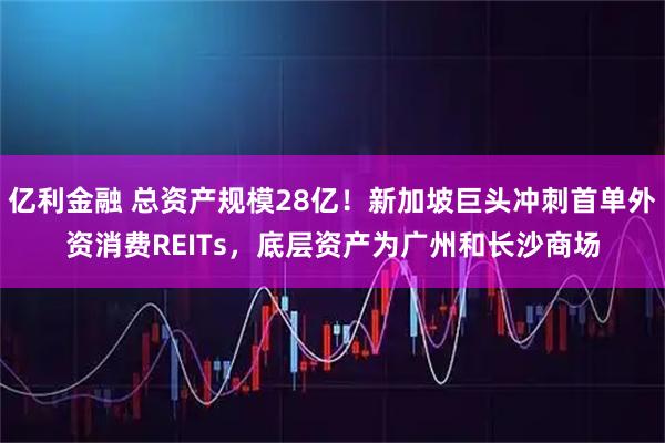 亿利金融 总资产规模28亿！新加坡巨头冲刺首单外资消费REITs，底层资产为广州和长沙商场
