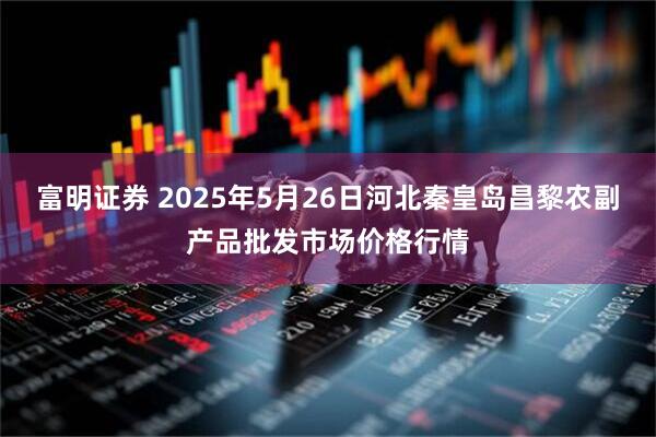 富明证券 2025年5月26日河北秦皇岛昌黎农副产品批发市场价格行情