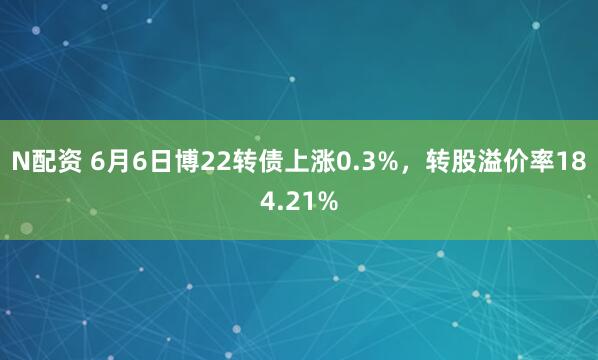 N配资 6月6日博22转债上涨0.3%，转股溢价率184.21%