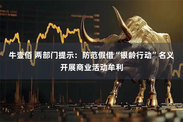 牛壹佰 两部门提示：防范假借“银龄行动”名义开展商业活动牟利