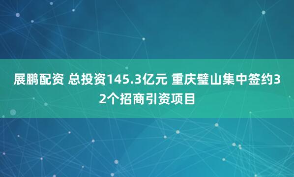展鹏配资 总投资145.3亿元 重庆璧山集中签约32个招商引资项目