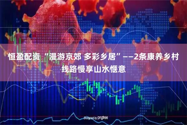 恒盈配资 “漫游京郊 多彩乡居”——2条康养乡村线路慢享山水惬意