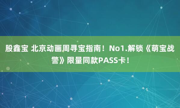 股鑫宝 北京动画周寻宝指南！No1.解锁《萌宝战警》限量同款PASS卡！