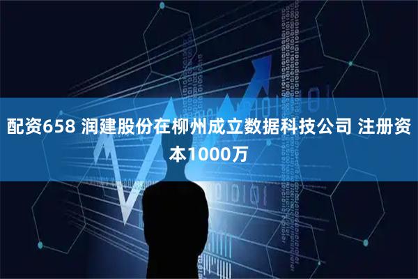 配资658 润建股份在柳州成立数据科技公司 注册资本1000万