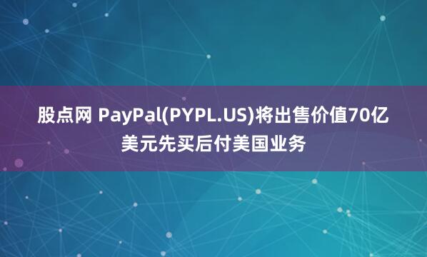 股点网 PayPal(PYPL.US)将出售价值70亿美元先买后付美国业务