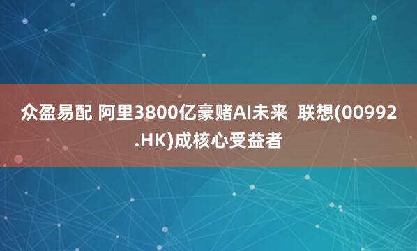 众盈易配 阿里3800亿豪赌AI未来  联想(00992.HK)成核心受益者