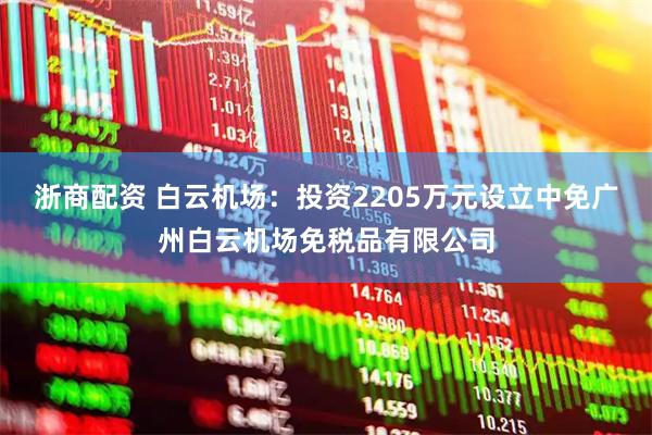 浙商配资 白云机场：投资2205万元设立中免广州白云机场免税品有限公司