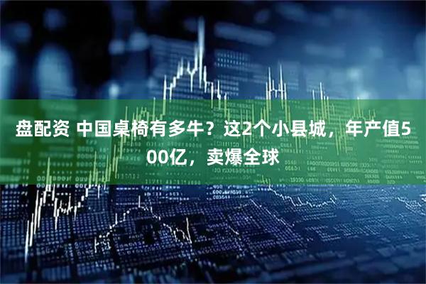 盘配资 中国桌椅有多牛？这2个小县城，年产值500亿，卖爆全球