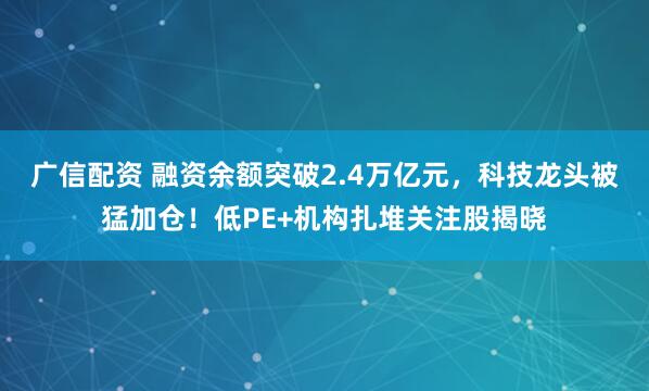广信配资 融资余额突破2.4万亿元，科技龙头被猛加仓！低PE+机构扎堆关注股揭晓