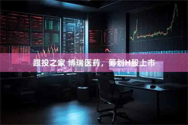 跟投之家 博瑞医药，筹划H股上市