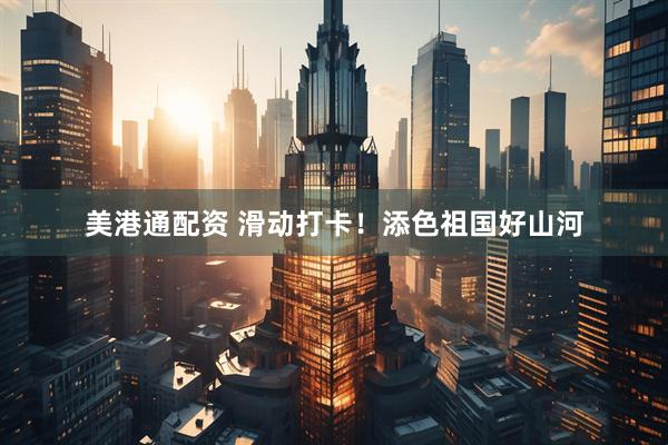 美港通配资 滑动打卡！添色祖国好山河