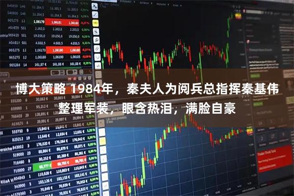 博大策略 1984年，秦夫人为阅兵总指挥秦基伟整理军装，眼含热泪，满脸自豪
