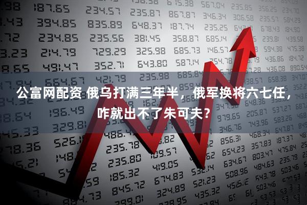 公富网配资 俄乌打满三年半，俄军换将六七任，咋就出不了朱可夫？
