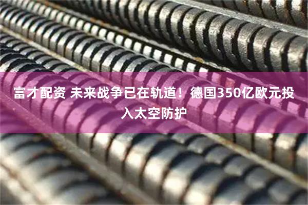 富才配资 未来战争已在轨道！德国350亿欧元投入太空防护