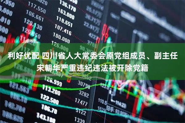 利好优配 四川省人大常委会原党组成员、副主任宋朝华严重违纪违法被开除党籍