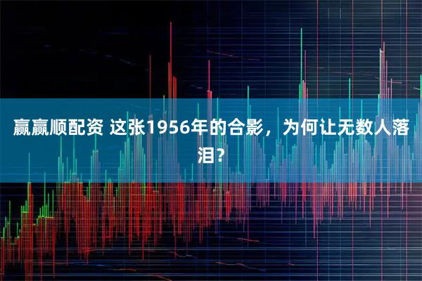 赢赢顺配资 这张1956年的合影，为何让无数人落泪？