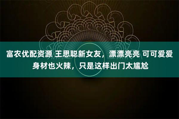 富农优配资源 王思聪新女友，漂漂亮亮 可可爱爱 身材也火辣，只是这样出门太尴尬