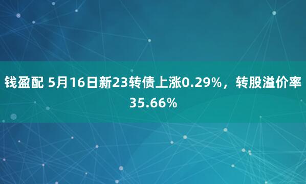 钱盈配 5月16日新23转债上涨0.29%，转股溢价率35.66%