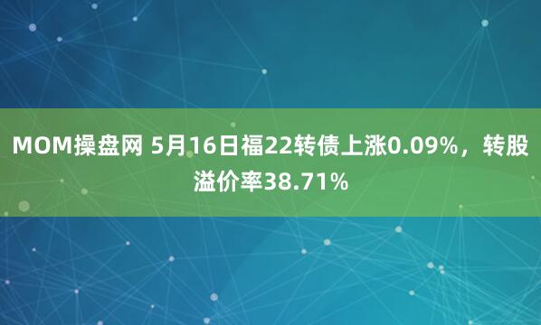 MOM操盘网 5月16日福22转债上涨0.09%，转股溢价率38.71%