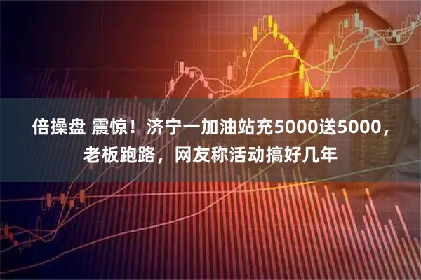 倍操盘 震惊！济宁一加油站充5000送5000，老板跑路，网友称活动搞好几年