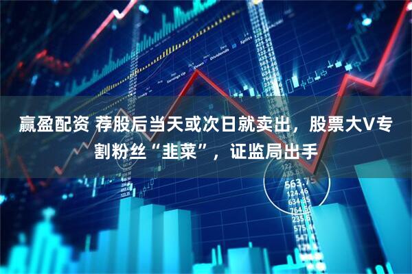 赢盈配资 荐股后当天或次日就卖出，股票大V专割粉丝“韭菜”，证监局出手