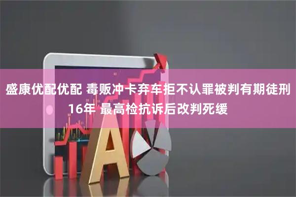 盛康优配优配 毒贩冲卡弃车拒不认罪被判有期徒刑16年 最高检抗诉后改判死缓