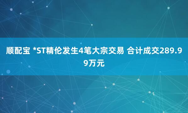 顺配宝 *ST精伦发生4笔大宗交易 合计成交289.99万元