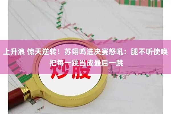 上升浪 惊天逆转！苏翊鸣进决赛怒吼：腿不听使唤 把每一跳当成最后一跳