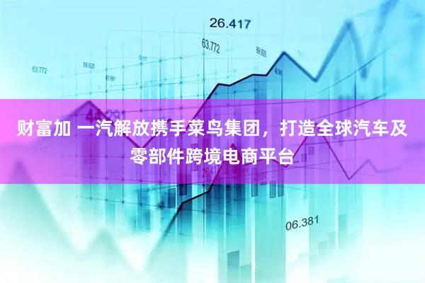 财富加 一汽解放携手菜鸟集团，打造全球汽车及零部件跨境电商平台