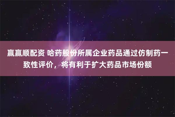 赢赢顺配资 哈药股份所属企业药品通过仿制药一致性评价，将有利于扩大药品市场份额