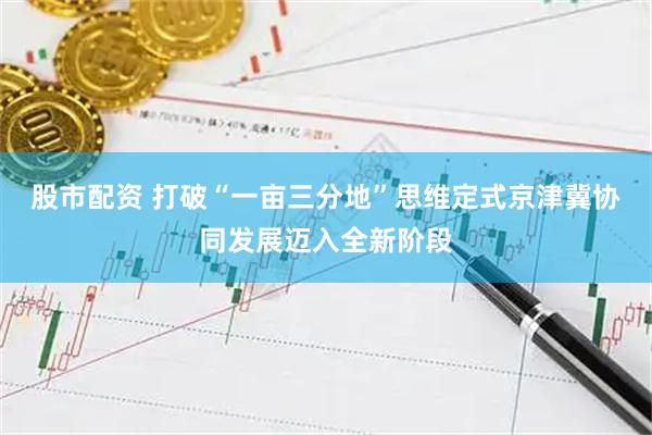 股市配资 打破“一亩三分地”思维定式京津冀协同发展迈入全新阶段