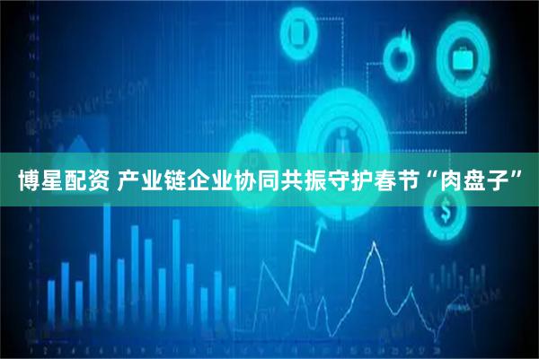 博星配资 产业链企业协同共振守护春节“肉盘子”