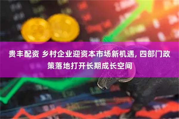 贵丰配资 乡村企业迎资本市场新机遇, 四部门政策落地打开长期成长空间