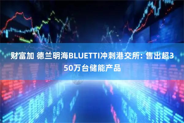 财富加 德兰明海BLUETTI冲刺港交所: 售出超350万台储能产品