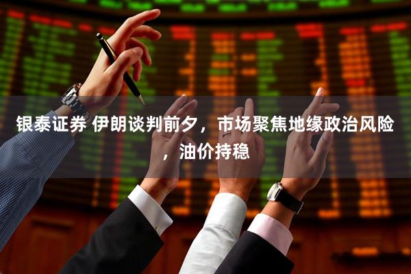 银泰证券 伊朗谈判前夕，市场聚焦地缘政治风险，油价持稳