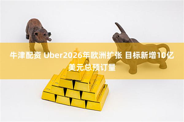 牛津配资 Uber2026年欧洲扩张 目标新增10亿美元总预订量