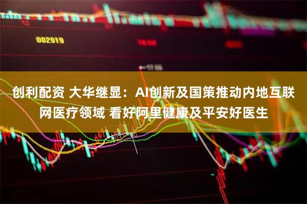创利配资 大华继显：AI创新及国策推动内地互联网医疗领域 看好阿里健康及平安好医生