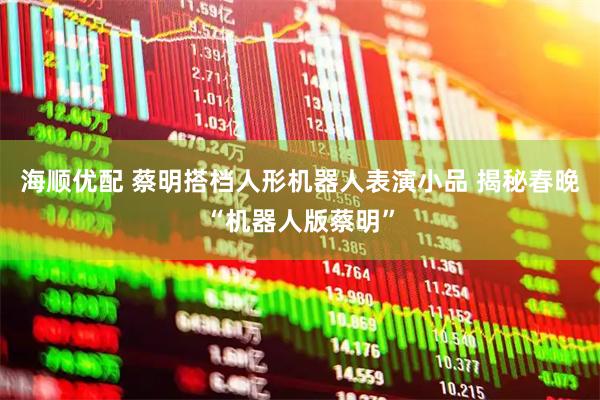 海顺优配 蔡明搭档人形机器人表演小品 揭秘春晚“机器人版蔡明”